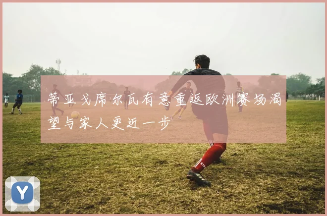 蒂亚戈席尔瓦有意重返欧洲赛场渴望与家人更近一步