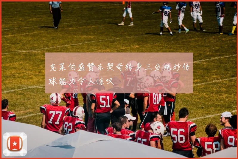 克莱伯盛赞东契奇转身三分绝妙传球能力令人惊叹