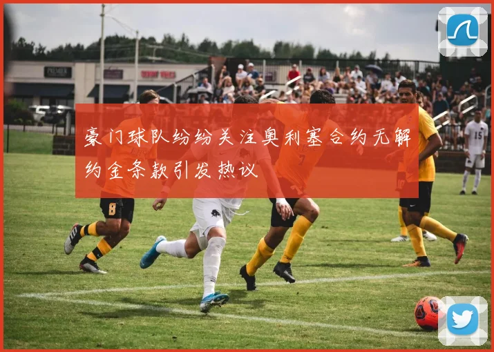 豪门球队纷纷关注奥利塞合约无解约金条款引发热议