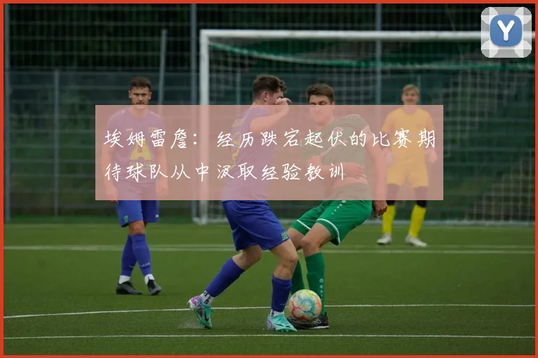 埃姆雷詹：经历跌宕起伏的比赛期待球队从中汲取经验教训