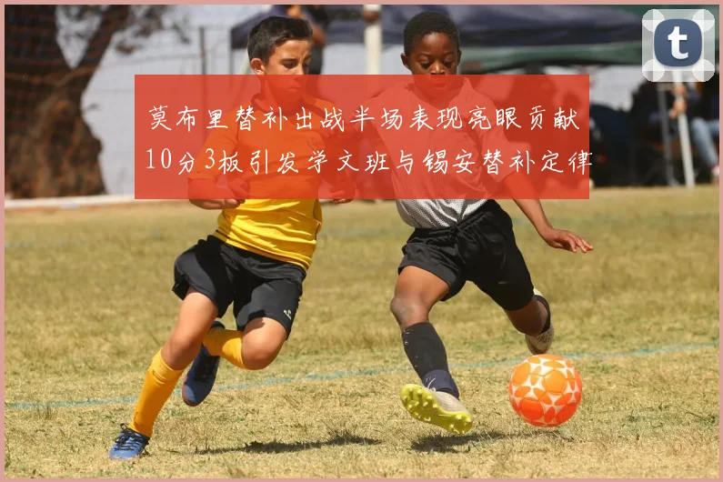 莫布里替补出战半场表现亮眼贡献10分3板引发学文班与锡安替补定律探讨