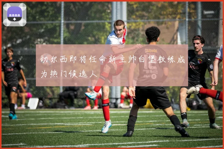 切尔西即将任命新主帅白堡教练成为热门候选人