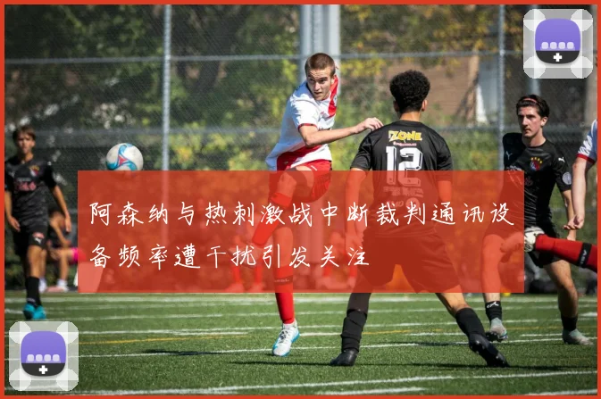 阿森纳与热刺激战中断裁判通讯设备频率遭干扰引发关注