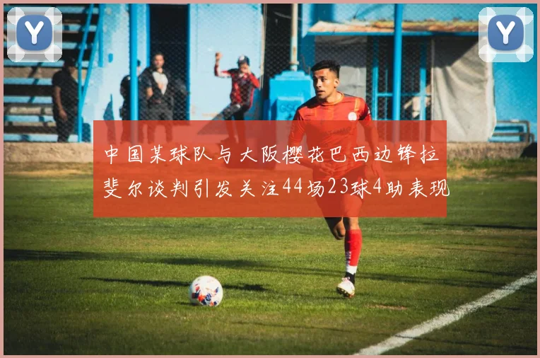 中国某球队与大阪樱花巴西边锋拉斐尔谈判引发关注44场23球4助表现抢眼