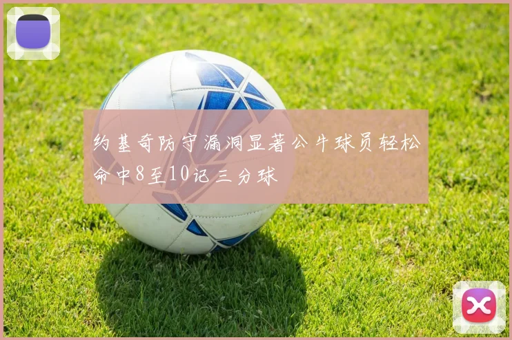 约基奇防守漏洞显著公牛球员轻松命中8至10记三分球