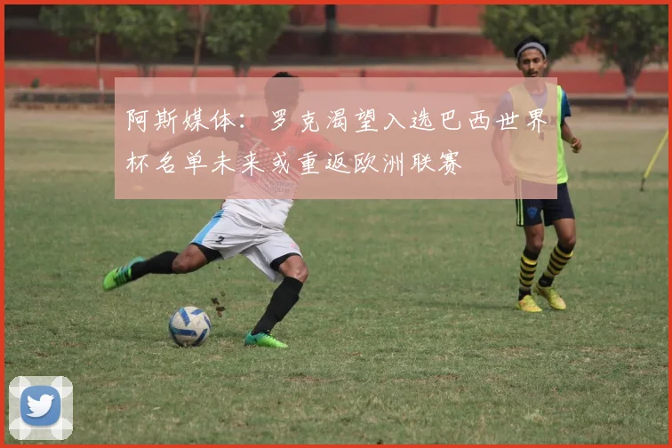 阿斯媒体：罗克渴望入选巴西世界杯名单未来或重返欧洲联赛