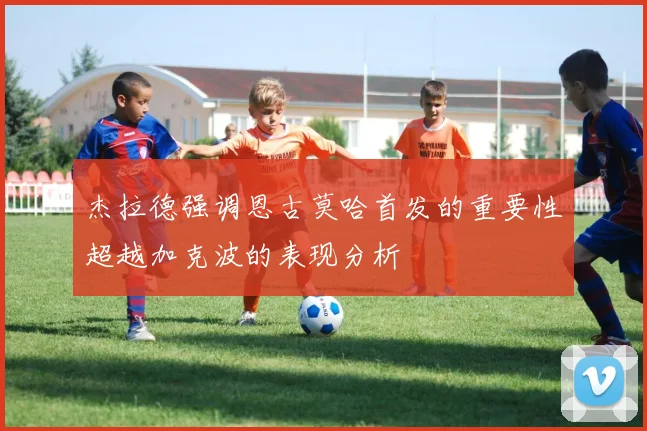 杰拉德强调恩古莫哈首发的重要性超越加克波的表现分析