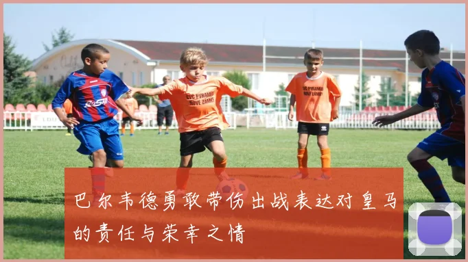 巴尔韦德勇敢带伤出战表达对皇马的责任与荣幸之情
