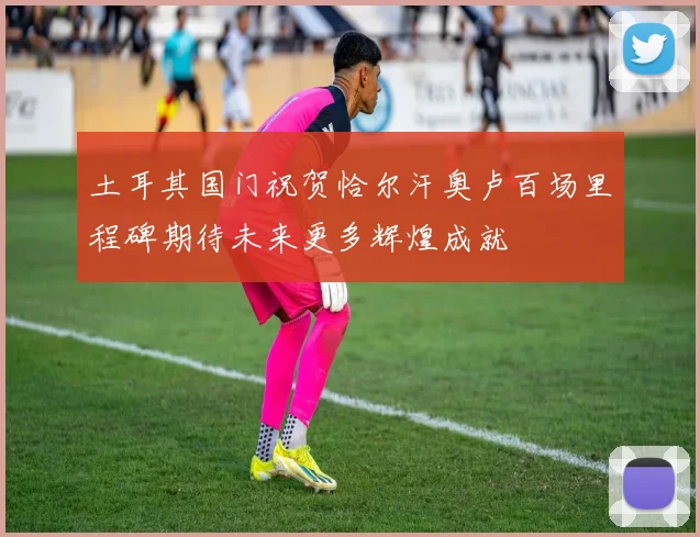 土耳其国门祝贺恰尔汗奥卢百场里程碑期待未来更多辉煌成就