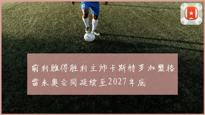 前利雅得胜利主帅卡斯特罗加盟格雷米奥合同延续至2027年底