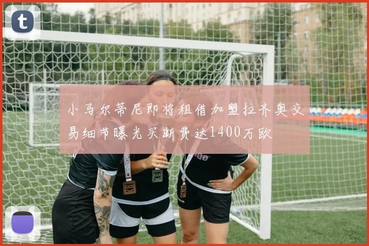 小马尔蒂尼即将租借加盟拉齐奥交易细节曝光买断费达1400万欧