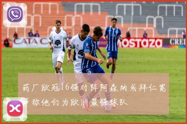 药厂欧冠16强对阵阿森纳或拜仁宽萨称他们为欧洲最强球队