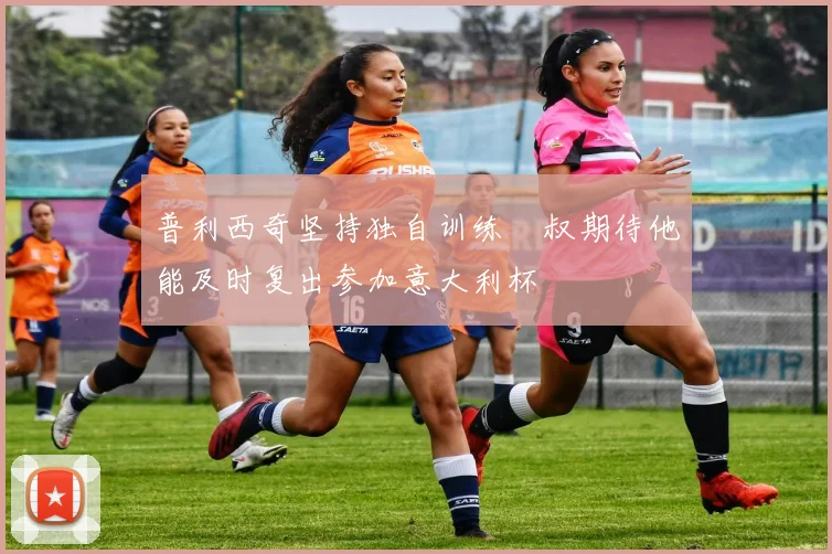 普利西奇坚持独自训练囧叔期待他能及时复出参加意大利杯