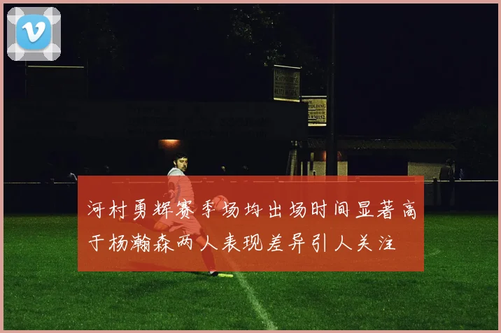 河村勇辉赛季场均出场时间显著高于杨瀚森两人表现差异引人关注