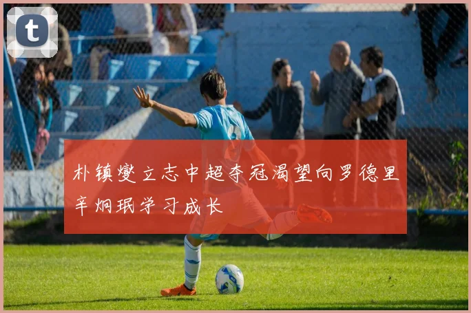 朴镇燮立志中超夺冠渴望向罗德里辛炯珉学习成长