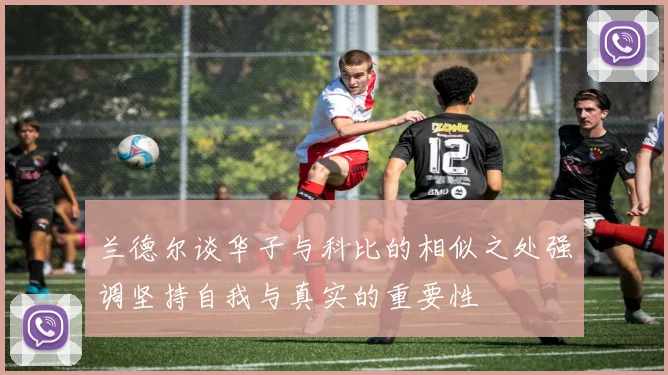 兰德尔谈华子与科比的相似之处强调坚持自我与真实的重要性