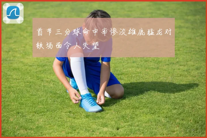首节三分球命中率惨淡雄鹿猛龙对铁场面令人失望