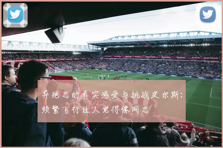 异地恋的真实感受与挑战皮尔斯：频繁飞行让人觉得像网恋