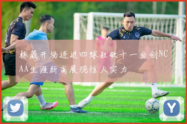 林葳开场连进四球狂砍十一分创NCAA生涯新高展现惊人实力