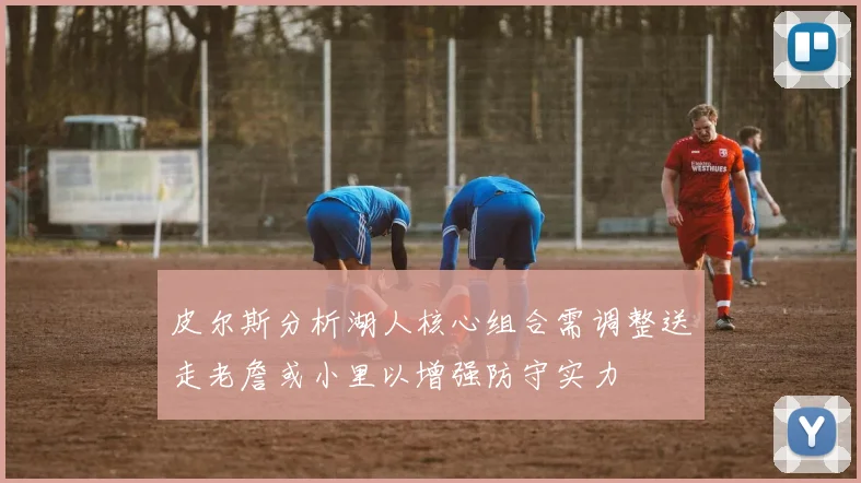 皮尔斯分析湖人核心组合需调整送走老詹或小里以增强防守实力