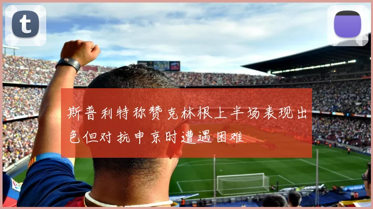 斯普利特称赞克林根上半场表现出色但对抗申京时遭遇困难