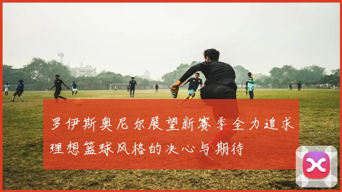 罗伊斯奥尼尔展望新赛季全力追求理想篮球风格的决心与期待