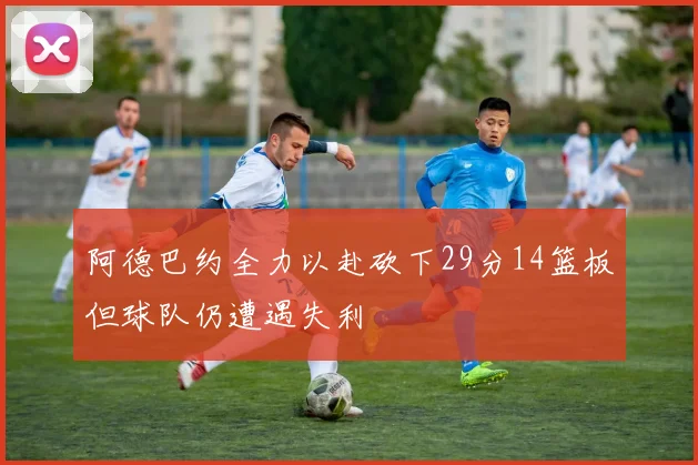 阿德巴约全力以赴砍下29分14篮板但球队仍遭遇失利