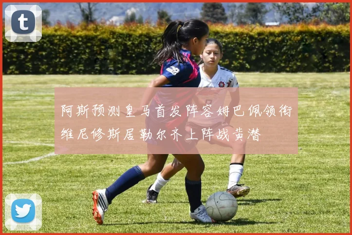 阿斯预测皇马首发阵容姆巴佩领衔维尼修斯居勒尔齐上阵战黄潜