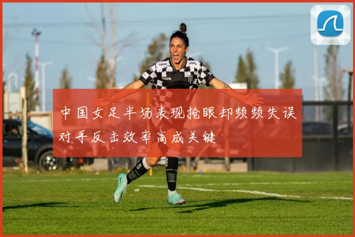 中国女足半场表现抢眼却频频失误对手反击效率高成关键